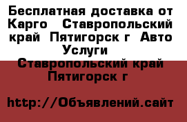 Бесплатная доставка от Карго - Ставропольский край, Пятигорск г. Авто » Услуги   . Ставропольский край,Пятигорск г.